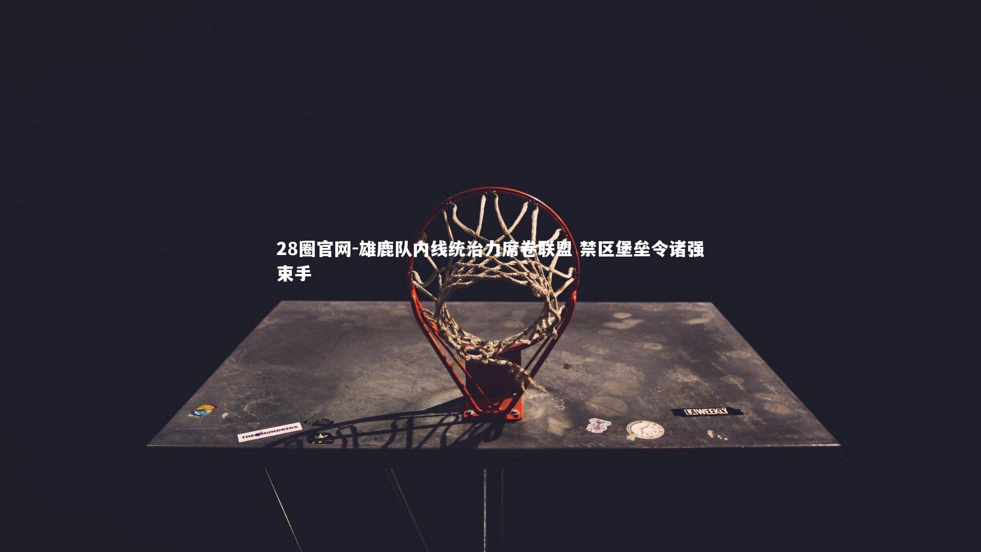 雄鹿队内线统治力席卷联盟 禁区堡垒令诸强束手